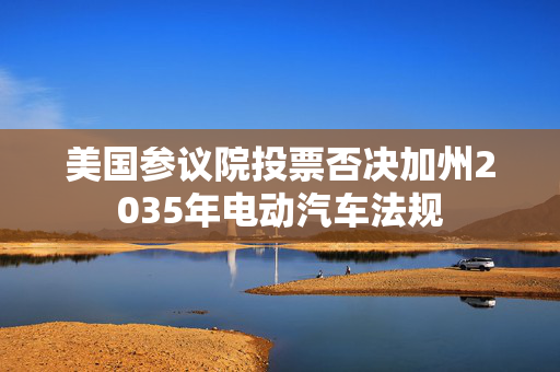 美国参议院投票否决加州2035年电动汽车法规