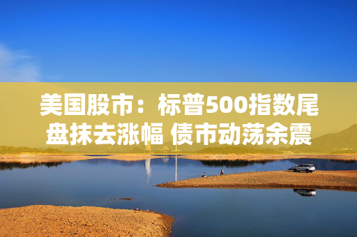 美国股市：标普500指数尾盘抹去涨幅 债市动荡余震未消