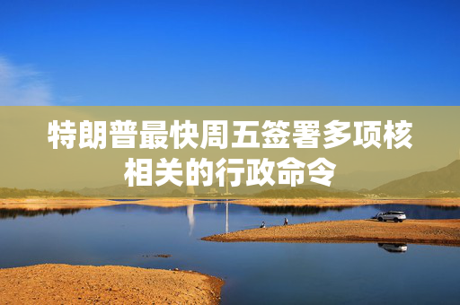 特朗普最快周五签署多项核相关的行政命令