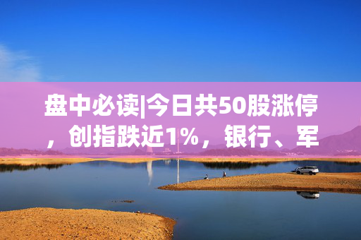 盘中必读|今日共50股涨停，创指跌近1%，银行、军工概念逆势活跃