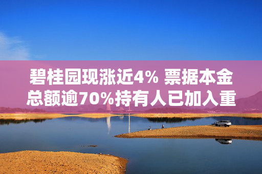 碧桂园现涨近4% 票据本金总额逾70%持有人已加入重组支持协议