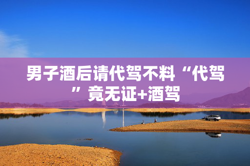男子酒后请代驾不料“代驾”竟无证+酒驾