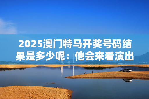 2025澳门特马开奖号码结果是多少呢：他会来看演出吗？