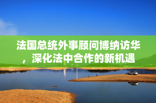 法国总统外事顾问博纳访华，深化法中合作的新机遇