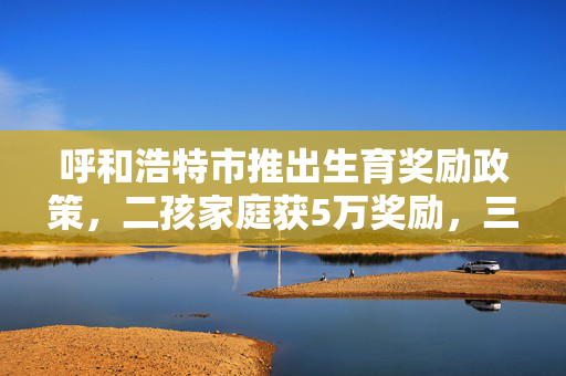 呼和浩特市推出生育奖励政策，二孩家庭获5万奖励，三孩家庭享10万激励