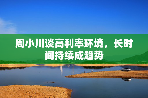 周小川谈高利率环境，长时间持续成趋势