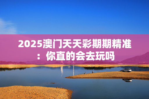 2025澳门天天彩期期精准：你直的会去玩吗
