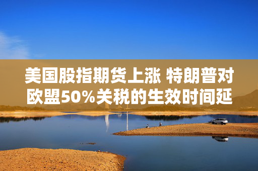 美国股指期货上涨 特朗普对欧盟50%关税的生效时间延后