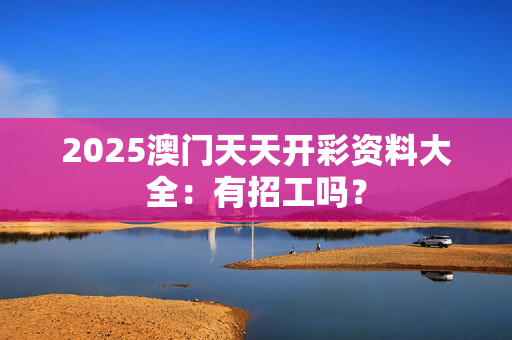 2025澳门天天开彩资料大全：有招工吗？
