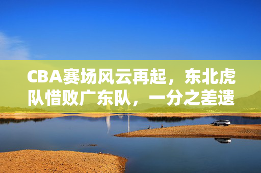 CBA赛场风云再起，东北虎队惜败广东队，一分之差遗憾收场