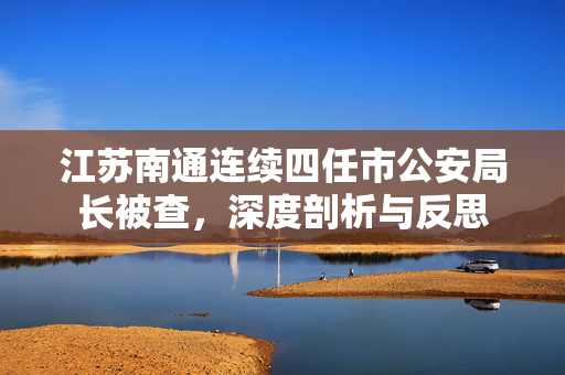江苏南通连续四任市公安局长被查，深度剖析与反思