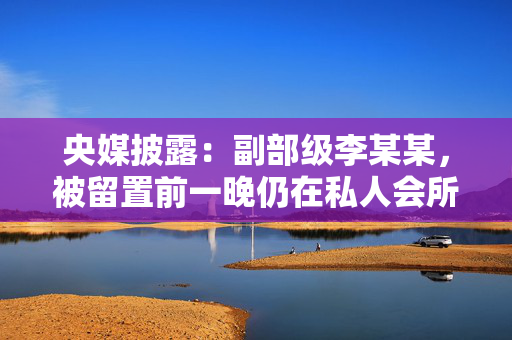 央媒披露：副部级李某某，被留置前一晚仍在私人会所大吃大喝