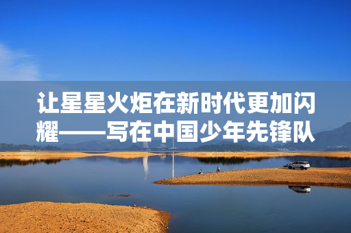 让星星火炬在新时代更加闪耀——写在中国少年先锋队第九次全国代表大会开幕之际