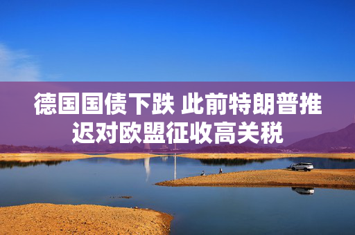 德国国债下跌 此前特朗普推迟对欧盟征收高关税