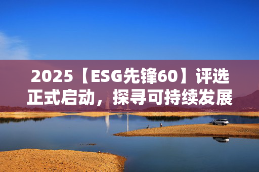 2025【ESG先锋60】评选正式启动，探寻可持续发展领航者