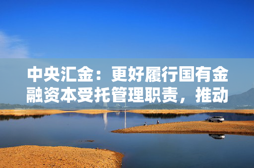 中央汇金：更好履行国有金融资本受托管理职责，推动控参股机构持续当好服务实体经济的“主力军”