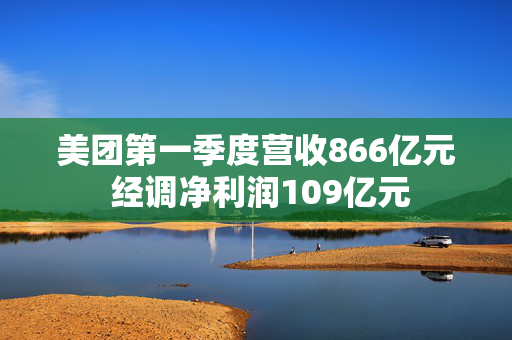 美团第一季度营收866亿元 经调净利润109亿元