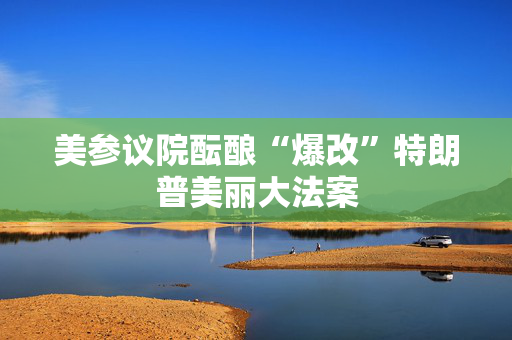 美参议院酝酿“爆改”特朗普美丽大法案