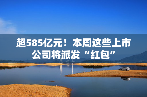 超585亿元！本周这些上市公司将派发“红包”