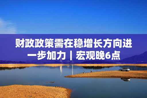 财政政策需在稳增长方向进一步加力｜宏观晚6点