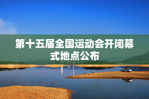 第十五届全国运动会开闭幕式地点公布