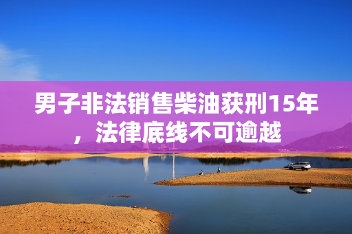 男子非法销售柴油获刑15年，法律底线不可逾越