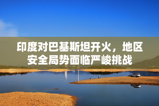 印度对巴基斯坦开火，地区安全局势面临严峻挑战