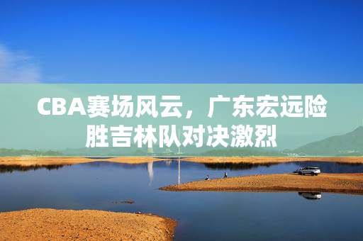 CBA赛场风云，广东宏远险胜吉林队对决激烈