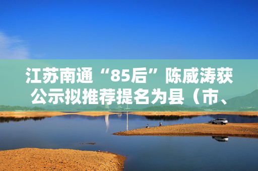 江苏南通“85后”陈威涛获公示拟推荐提名为县（市、区）长人选