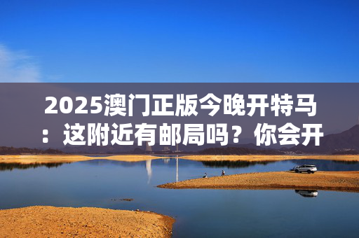 2025澳门正版今晚开特马：这附近有邮局吗？你会开车吗？