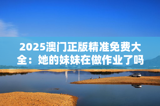 2025澳门正版精准免费大全：她的妹妹在做作业了吗？