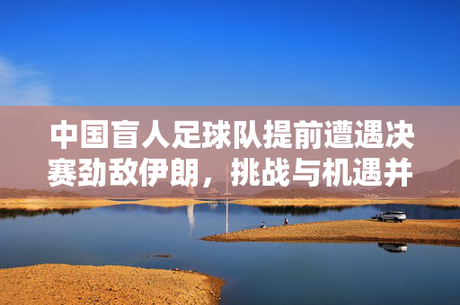 中国盲人足球队提前遭遇决赛劲敌伊朗，挑战与机遇并存