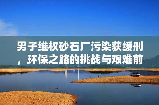 男子维权砂石厂污染获缓刑，环保之路的挑战与艰难前行