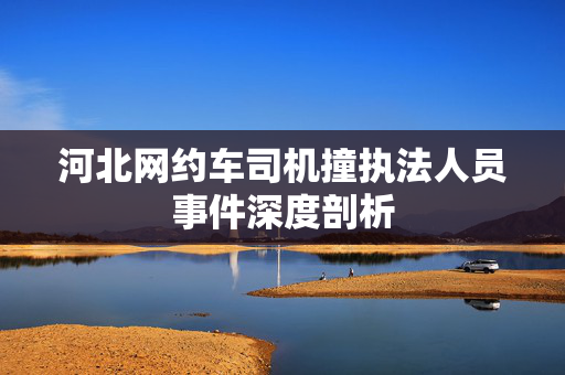 河北网约车司机撞执法人员事件深度剖析