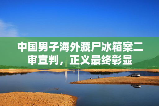中国男子海外藏尸冰箱案二审宣判，正义最终彰显