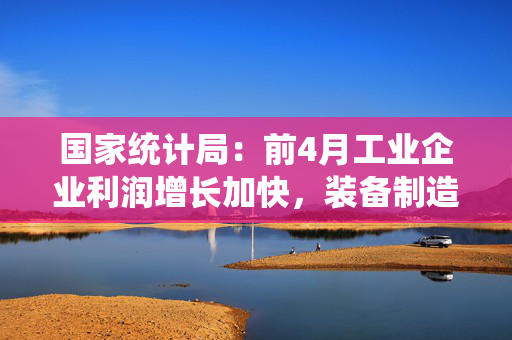国家统计局：前4月工业企业利润增长加快，装备制造业引领作用突出