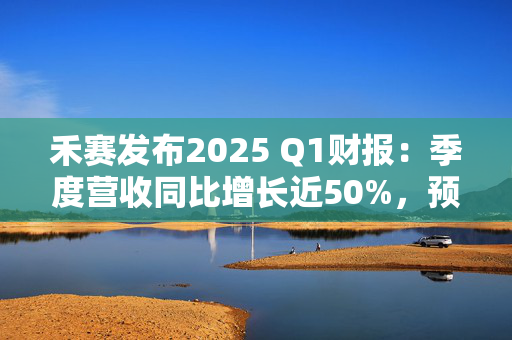 禾赛发布2025 Q1财报：季度营收同比增长近50%，预计全年同比增长44%至69%