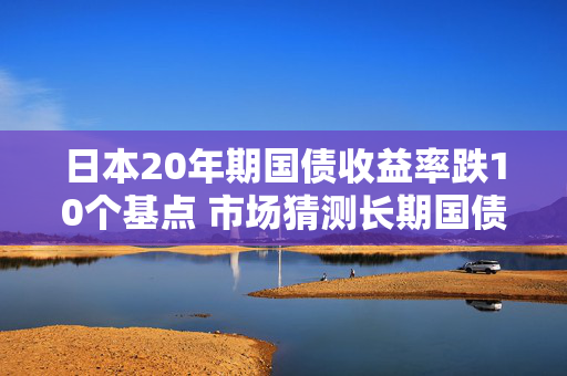 日本20年期国债收益率跌10个基点 市场猜测长期国债发行规模或减少