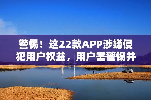 警惕！这22款APP涉嫌侵犯用户权益，用户需警惕并采取行动