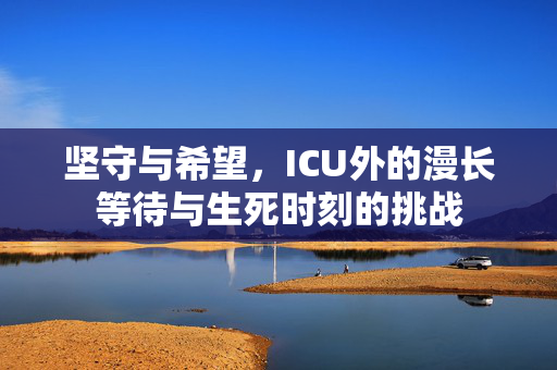 坚守与希望，ICU外的漫长等待与生死时刻的挑战