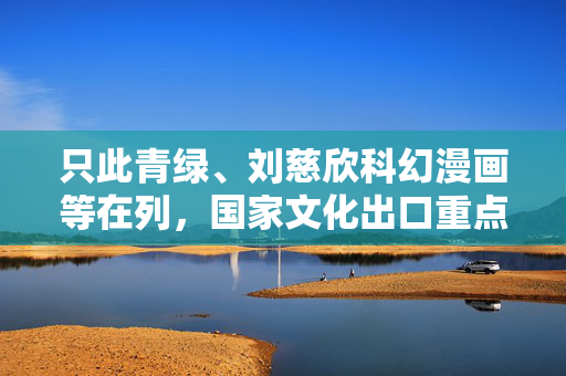 只此青绿、刘慈欣科幻漫画等在列，国家文化出口重点企业和重点项目公布
