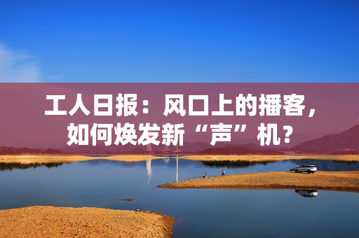工人日报：风口上的播客，如何焕发新“声”机？