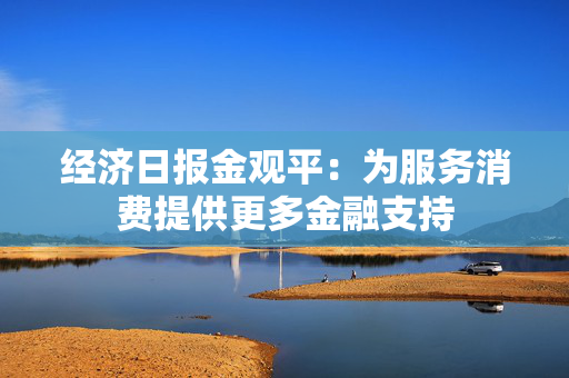 经济日报金观平：为服务消费提供更多金融支持