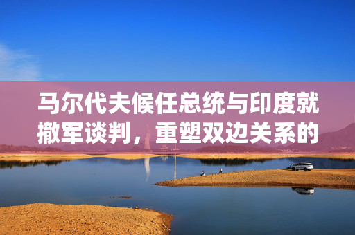 马尔代夫候任总统与印度就撤军谈判，重塑双边关系的重大进展