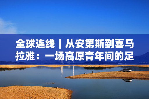 全球连线｜从安第斯到喜马拉雅：一场高原青年间的足球之约