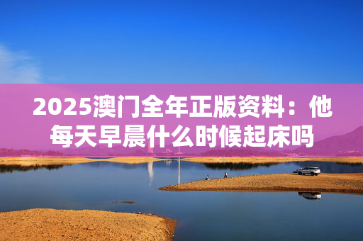 2025澳门全年正版资料：他每天早晨什么时候起床吗