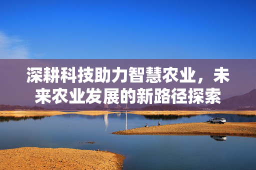 深耕科技助力智慧农业，未来农业发展的新路径探索