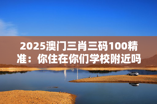 2025澳门三肖三码100精准：你住在你们学校附近吗？