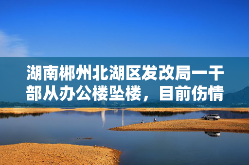 湖南郴州北湖区发改局一干部从办公楼坠楼，目前伤情好转“能开口说话”