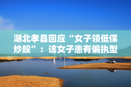 湖北孝昌回应“女子领低保炒股”：该女子患有偏执型精神分裂症